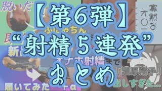 【射精＆まとめ】今までの射精シーンを５連発まとめてみた ～その６～